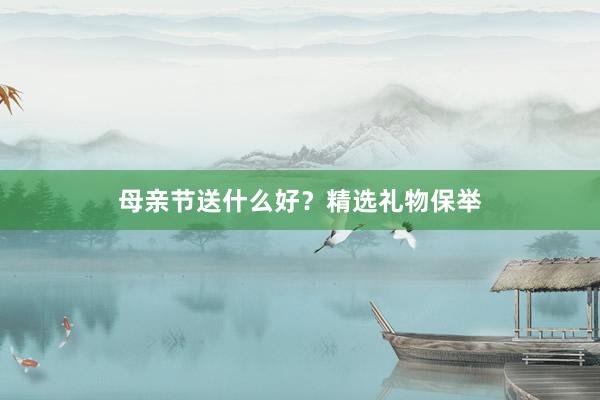 母亲节送什么好？精选礼物保举