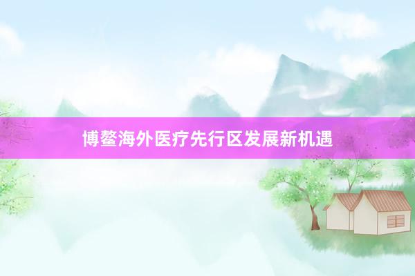 博鳌海外医疗先行区发展新机遇