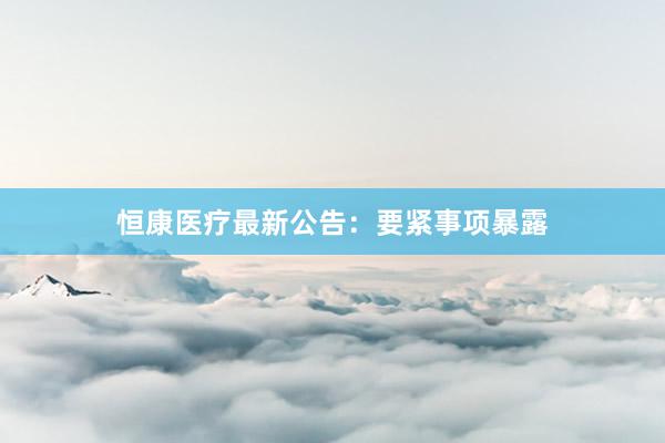 恒康医疗最新公告：要紧事项暴露